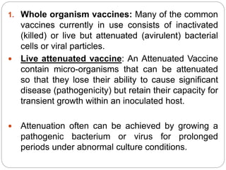 1. Whole organism vaccines: Many of the common
vaccines currently in use consists of inactivated
(killed) or live but attenuated (avirulent) bacterial
cells or viral particles.
 Live attenuated vaccine: An Attenuated Vaccine
contain micro-organisms that can be attenuated
so that they lose their ability to cause significant
disease (pathogenicity) but retain their capacity for
transient growth within an inoculated host.
 Attenuation often can be achieved by growing a
pathogenic bacterium or virus for prolonged
periods under abnormal culture conditions.
 