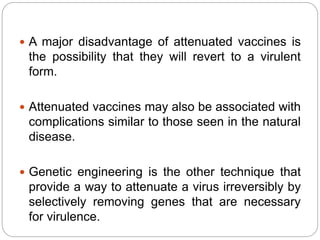  A major disadvantage of attenuated vaccines is
the possibility that they will revert to a virulent
form.
 Attenuated vaccines may also be associated with
complications similar to those seen in the natural
disease.
 Genetic engineering is the other technique that
provide a way to attenuate a virus irreversibly by
selectively removing genes that are necessary
for virulence.
 