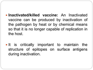  Inactivated/killed vaccine: An Inactivated
vaccine can be produced by inactivation of
the pathogen by heat or by chemical means
so that it is no longer capable of replication in
the host.
 It is critically important to maintain the
structure of epitopes on surface antigens
during inactivation.
 