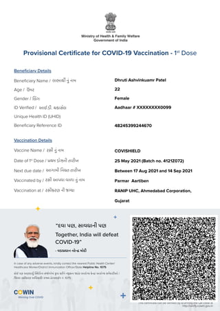લાભાથ નું નામ
લગ
ઉ
ં મર
અાઈ.ડી. ચકાસેલ
રસી નું નામ
થમ ડાેઝની તારીખ
રસી અાપવા વાળા નું નામ
અાગામી નયત તારીખ
રસીકરણ ની જ યા
Beneﬁciary Details
Vaccination Details
Beneﬁciary Name /
Gender /
Age /
ID Veriﬁed /
Unique Health ID (UHID)
Beneﬁciary Reference ID
Vaccine Name /
Date of 1st
Dose /
Vaccinated by /
Next due date /
Vaccination at /
Provisional Certiﬁcate for COVID-19 Vaccination - 1st
Dose
This certiﬁcate can be veriﬁed by scanning the QR code at
http://verify.cowin.gov.in
Together, India will defeat
COVID-19”
In case of any adverse events, kindly contact the nearest Public Health Center/
Healthcare Worker/District Immunization Oﬃcer/State Helpline No. 1075
“દવા પણ, સાવધાની પણ
કાેઈ પણ અણધાયુ તના સં ેગાેમાં કૃપા કરીને ન કના હેર અારાે ય કે / અારાે ય કમચારીઅાે /
જ ા રસીકરણ અ ધકારી/ રા હે લાઈન નં. 1075
- વડા ધાન નરે માેદી
Dhruti Ashvinkuamr Patel
22
Female
Aadhaar # XXXXXXXX0099
48245399244670
COVISHIELD
25 May 2021 (Batch no. 4121Z072)
Between 17 Aug 2021 and 14 Sep 2021
Parmar Aartiben
RANIP UHC, Ahmedabad Corporation,
Gujarat
 