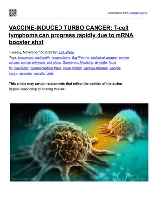 Downloaded from: justpaste.it/2vji0
VACCINE-INDUCED TURBO CANCER: T-cell
lymphoma can progress rapidly due to mRNA
booster shot
Tuesday, November 15, 2022 by: S.D. Wells
Tags: badcancer, badhealth, badmedicine, Big Pharma, biological weapon, cancer
causes, cancer criminals, clot shots, Dangerous Medicine, dr. hoffe, fauci
flu, pandemic, pharmaceutical fraud, spike protein, vaccine damage, vaccine
injury, vaccines, vascular clots
This article may contain statements that reflect the opinion of the author
Bypass censorship by sharing this link:
 
