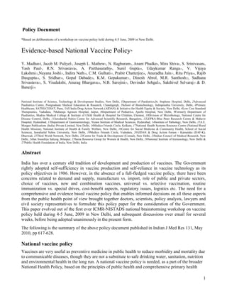Policy Document
*Based on deliberations of a workshop on vaccine policy held during 4-5 June, 2009 in New Delhi.


Evidence-based National Vaccine Policy*
Y. Madhavi, Jacob M. Puliyel1, Joseph L. Mathew2, N. Raghuram3, Anant Phadke4, Mira Shiva5, S. Srinivasan6,
Yash Paul7, R.N. Srivastava8, A. Parthasarathy9, Sunil Gupta10, Udaykumar Ranga11, V. Vijaya
Lakshmi12,Nayana Joshi13, Indira Nath14, C.M. Gulhati15, Prabir Chatterjee16, Anuradha Jain17, Ritu Priya18, Rajib
Dasgupta18, S. Sridhar19, Gopal Dabade20, K.M. Gopakumar21, Dinesh Abrol, M.R. Santhosh22, Sadhana
Srivastava23, S. Visalakshi, Anurag Bhargava24, N.B. Sarojini25, Devinder Sehgal26, Sakthivel Selvaraj27 & D.
Banerji18


National Institute of Science, Technology & Development Studies, New Delhi, 1Department of Paediatrics,St. Stephens Hospital, Delhi, 2Advanced
Paediatrics Centre, Postgraduate Medical Education & Research, Chandigargh, 3School of Biotechnology, Indraprastha University, Delhi, 4Primary
Healthcare, SATHI-CEHAT, Pune, 5All India Drug Action Network (AIDAN) & Initiative for Health Equity & Society, New Delhi, 6Low Cost Standard
Therapeutics, Vadodara, 7Maharaja Agrasen Hospital, Jaipur, 8Department of Pediatrics, Apollo Hospital, New Delhi, 9Formerly Department of
Paediatrics, Madras Medical College & Institute of Child Health & Hospital for Children, Chennai, 10Division of Microbiology, National Centre for
Disease Control, Delhi, 11Jawaharlal Nehru Centre for Advanced Scientific Research, Bangalore, 12LEPRA-Blue Peter Research Centre & Mahavir
Hospital, Hyderabad, 13Department of Gastroenterology, Nizam Institute of Medical Sciences, Hyderabad, 14Institute of Pathology, New Delhi, 15A.E.
Morgan Publications (India) Private Limited, New Delhi, 16Medico Friends Circle, Kolkata, 17National Health Systems Resource Centre (National Rural
Health Mission), National Institute of Health & Family Welfare, New Delhi, 18Centre for Social Medicine & Community Health, School of Social
Sciences, Jawaharlal Nehru University, New Delhi, 19Medico Friends Circle, Vadodara, 20AIDAN & Drug Action Forum - Karnataka (DAF-K),
Dharwad, 21Third World Network, New Delhi, 22Centre for Trade & Development (Centad), New Delhi, 23Indian Council of Medical Research, New
Delhi, 24Jan Swasthya Sahyog, Bilaspur, 25Sama Resource Group for Women & Health, New Delhi, 26National Institute of Immunology, New Delhi &
27Public Health Foundation of India, New Delhi, India


Abstract
India has over a century old tradition of development and production of vaccines. The Government
rightly adopted self-sufficiency in vaccine production and self-reliance in vaccine technology as its
policy objectives in 1986. However, in the absence of a full-fledged vaccine policy, there have been
concerns related to demand and supply, manufacture vs. import, role of public and private sectors,
choice of vaccines, new and combination vaccines, universal vs. selective vaccination, routine
immunization vs. special drives, cost-benefit aspects, regulatory issues, logistics etc. The need for a
comprehensive and evidence based vaccine policy that enables informed decisions on all these aspects
from the public health point of view brought together doctors, scientists, policy analysts, lawyers and
civil society representatives to formulate this policy paper for the consideration of the Government.
This paper evolved out of the first ever ICMR-NISTADS national brainstorming workshop on vaccine
policy held during 4-5 June, 2009 in New Delhi, and subsequent discussions over email for several
weeks, before being adopted unanimously in the present form.
The following is the summary of the above policy document published in Indian J Med Res 131, May
2010, pp 617-628.

National vaccine policy
Vaccines are very useful as preventive medicine in public health to reduce morbidity and mortality due
to communicable diseases, though they are not a substitute to safe drinking water, sanitation, nutrition
and environmental health in the long run. A national vaccine policy is needed, as a part of the broader
National Health Policy, based on the principles of public health and comprehensive primary health

                                                                                                                                                 1
 