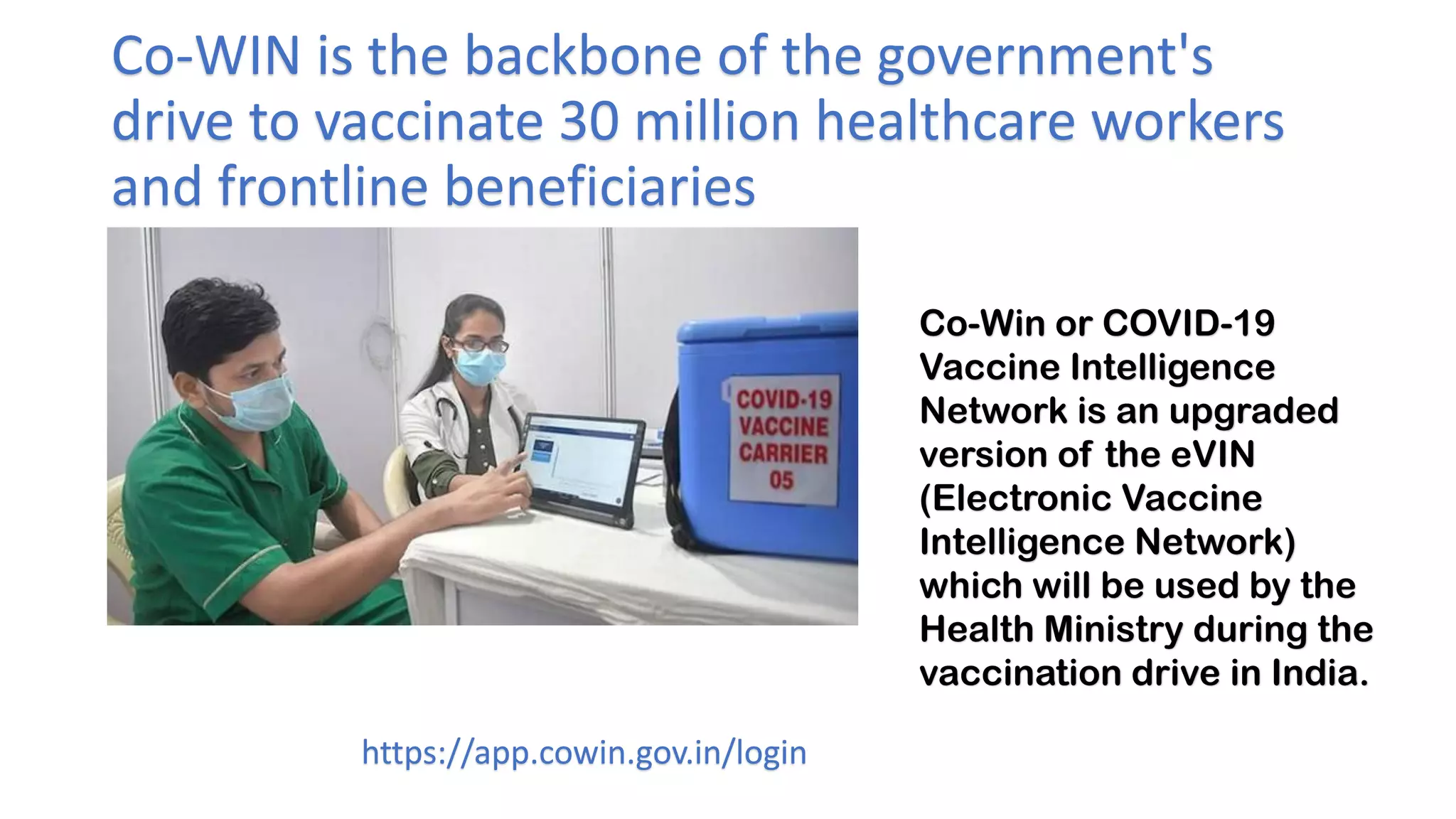 Co-WIN is the backbone of the government's
drive to vaccinate 30 million healthcare workers
and frontline beneficiaries
https://app.cowin.gov.in/login
Co-Win or COVID-19
Vaccine Intelligence
Network is an upgraded
version of the eVIN
(Electronic Vaccine
Intelligence Network)
which will be used by the
Health Ministry during the
vaccination drive in India.