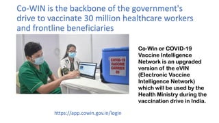 Co-WIN is the backbone of the government's
drive to vaccinate 30 million healthcare workers
and frontline beneficiaries
https://app.cowin.gov.in/login
Co-Win or COVID-19
Vaccine Intelligence
Network is an upgraded
version of the eVIN
(Electronic Vaccine
Intelligence Network)
which will be used by the
Health Ministry during the
vaccination drive in India.
 