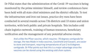 And unlike the Pfizer vaccine, which requires -70 degrees centigrade for
storage, the two Made in India vaccines, Covishield and Covaxin, are easier
to store and transport, requiring temperatures of just 2 to 8 degrees
centigrade. Dr Pillai points out that this is a major advantage since the
vaccines can be stored using the existing cold chain system.
 