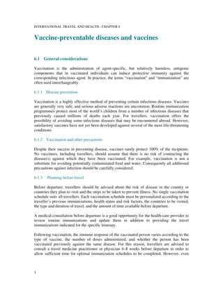 1
INTERNATIONAL TRAVEL AND HEALTH - CHAPTER 6
Vaccine-preventable diseases and vaccines
6.1 General considerations
Vaccination is the administration of agent-specific, but relatively harmless, antigenic
components that in vaccinated individuals can induce protective immunity against the
corresponding infectious agent. In practice, the terms “vaccination” and “immunization” are
often used interchangeably.
6.1.1 Disease prevention
Vaccination is a highly effective method of preventing certain infectious diseases. Vaccines
are generally very safe, and serious adverse reactions are uncommon. Routine immunization
programmes protect most of the world’s children from a number of infectious diseases that
previously caused millions of deaths each year. For travellers, vaccination offers the
possibility of avoiding some infectious diseases that may be encountered abroad. However,
satisfactory vaccines have not yet been developed against several of the most life-threatening
conditions.
6.1.2 Vaccination and other precautions
Despite their success in preventing disease, vaccines rarely protect 100% of the recipients.
No vaccinees, including travellers, should assume that there is no risk of contracting the
disease(s) against which they have been vaccinated. For example, vaccination is not a
substitute for avoiding potentially contaminated food and water. Consequently all additional
precautions against infection should be carefully considered.
6.1.3 Planning before travel
Before departure, travellers should be advised about the risk of disease in the country or
countries they plan to visit and the steps to be taken to prevent illness. No single vaccination
schedule suits all travellers. Each vaccination schedule must be personalized according to the
traveller’s previous immunizations, health status and risk factors, the countries to be visited,
the type and duration of travel, and the amount of time available before departure.
A medical consultation before departure is a good opportunity for the health-care provider to
review routine immunizations and update them in addition to providing the travel
immunizations indicated for the specific itinerary.
Following vaccination, the immune response of the vaccinated person varies according to the
type of vaccine, the number of doses administered, and whether the person has been
vaccinated previously against the same disease. For this reason, travellers are advised to
consult a travel medicine practitioner or physician 4–8 weeks before departure in order to
allow sufficient time for optimal immunization schedules to be completed. However, even
 