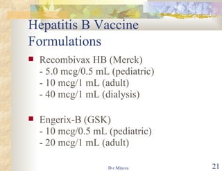 Hepatitis B Vaccine Formulations Recombivax HB (Merck) - 5.0 mcg/0.5 mL (pediatric) - 10 mcg/1 mL (adult) - 40 mcg/1 mL (dialysis) Engerix-B (GSK) - 10 mcg/0.5 mL (pediatric) - 20 mcg/1 mL (adult) 