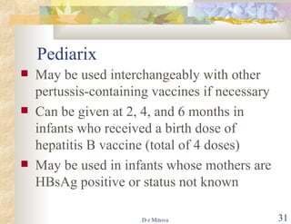 Pediarix May be used interchangeably with other pertussis-containing vaccines if necessary Can be given at 2, 4, and 6 months in infants who received a birth dose of hepatitis B vaccine (total of 4 doses) May be used in infants whose mothers are HBsAg positive or status not known  