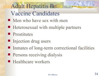 Adult Hepatitis B  Vaccine Candidates Men who have sex with men Heterosexual with multiple partners Prostitutes Injection drug users Inmates of long-term correctional facilities Persons receiving dialysis Healthcare workers 