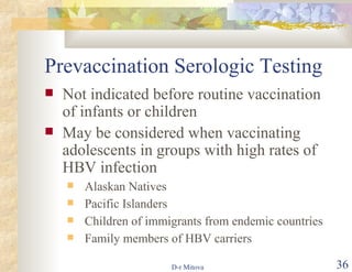 Prevaccination Serologic Testing Not indicated before routine vaccination of infants or children May be considered when vaccinating adolescents in groups with high rates of HBV infection Alaskan Natives Pacific Islanders Children of immigrants from endemic countries Family members of HBV carriers 