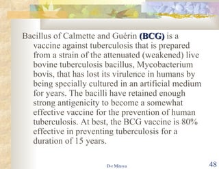 Bacillus of Calmette and Guérin  (BCG)  is a vaccine against tuberculosis that is prepared from a strain of the attenuated (weakened) live bovine tuberculosis bacillus, Mycobacterium bovis, that has lost its virulence in humans by being specially cultured in an artificial medium for years. The bacilli have retained enough strong antigenicity to become a somewhat effective vaccine for the prevention of human tuberculosis. At best, the BCG vaccine is 80% effective in preventing tuberculosis for a duration of 15 years. 