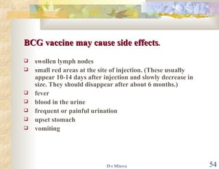 BCG vaccine may cause side effects .   swollen lymph nodes small red areas at the site of injection. (These usually appear 10-14 days after injection and slowly decrease in size. They should disappear after about 6 months.) fever blood in the urine frequent or painful urination upset stomach vomiting 