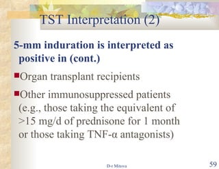 TST Interpretation (2) 5-mm induration is interpreted as positive in (cont.) Organ transplant recipients Other immunosuppressed patients (e.g., those taking the equivalent of >15 mg/d of prednisone for 1 month or those taking TNF- α  antagonists ) 