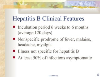 Hepatitis B Clinical Features Incubation period 6 weeks to 6 months (average 120 days) Nonspecific prodrome of fever, malaise, headache, myalgia Illness not specific for hepatitis B At least 50% of infections asymptomatic 