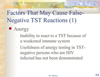 Factors That May Cause False-Negative TST Reactions (1)  Anergy Inability to react to a TST because of a weakened immune system  Usefulness of anergy testing in TST-negative persons who are HIV infected has not been demonstrated 