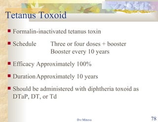 Tetanus Toxoid Formalin-inactivated tetanus toxin Schedule Three or four doses + booster Booster every 10 years Efficacy Approximately 100% Duration Approximately 10 years Should be administered with diphtheria toxoid as DTaP, DT, or Td 