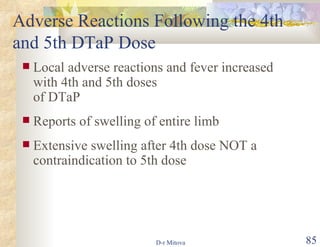 Adverse Reactions Following the 4th and 5th DTaP Dose Local adverse reactions and fever increased with 4th and 5th doses  of DTaP Reports of swelling of entire limb Extensive swelling after 4th dose NOT a contraindication to 5th dose 