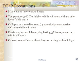 DTaP Precautions Moderate or severe acute illness Temperature  >  40 C or higher within 48 hours with no other identifiable cause Collapse or shock-like state (hypotonic-hyporesponsive episode) within 48 hours Persistent, inconsolable crying lasting  > 3 hours, occurring within 48 hours  Convulsions with or without fever occurring within 3 days  *may consider use in outbreaks 