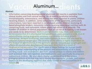 Aluminum…
Abstract
• Information concerning developmental aluminum (Al) toxicity is available from
clinical studies and from animal testing. An Al toxicity syndrome including
encephalopathy, osteomalacia, and anemia has been reported in uremic children
receiving dialysis. In addition, some components of the syndrome, particularly
osteomalacia, have been reported in nondialyzed uremic children receiving Al-
based phosphate binders, nonuremic infants receiving parenteral nutrition with Al-
containing fluids, and nonuremic infants given high doses of Al antacids. The
number of children in clinical populations that are at risk of Al toxicity is not known
and needs to be determined. Work in animal models (rats, mice, and rabbits)
demonstrates that Al is distributed transplacentally and is present in milk. Oral Al
administration during pregnancy produces a syndrome including growth
retardation, delayed ossification, and malformations at doses that also lead to
reduced maternal weight gain. The severity of the effects is highly dependent on
the form of Al administered. In the postnatal period, reduced pup weight gain and
effects on neuromotor development have been described as a result of
developmental exposures. The significance of these findings for human health
requires better understanding of the amount and bioavailability of Al in food,
drinking water, and medications and from sources unique to infants and children
such as breast milk, soil ingestion, and medications used specifically by pregnant
women and children. We also need a better understanding of the unique
biological actions of Al that may occur during developmental periods, and unique
aspects of the developing organism that make it more or less susceptible to Al
toxicity.[5]
 
