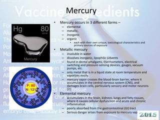 Mercury
• Mercury occurs in 3 different forms –
– elemental
– metallic,
– inorganic
– organic
• each with their own unique, toxicological characteristics and
primary sources of exposure
• Metallic mercury
– insoluble in water
– dissolves inorganic, lipophilic solvents
– found in dental amalgams, thermometers, electrical
switching and pressure-sensing devices, gauges, vacuum
pumps, etc.
– only metal that is in a liquid state at room temperature and
vaporizes easily.
– mercury vapor crosses the blood-brain barrier, where it
accumulates in the central nervous system (CNS), and
damages brain cells, particularly sensory and motor neurons
[2]
• Elemental mercury
– accumulates in the brain, kidneys, lungs and fatty tissues,
where it causes cellular dysfunction and acute and chronic
inflammation.
– poorly absorbed from the gastrointestinal (GI) tract
– Serious danger arises from exposure to mercury vapor.
 