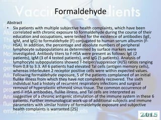 Formaldehyde
Abstract
• Six patients with multiple subjective health complaints, which have been
correlated with chronic exposure to formaldehyde during the course of their
education and occupations, were tested for the existence of antibodies (IgE,
IgM, and IgG) to formaldehyde (F) conjugated to human serum albumin (F-
HSA). In addition, the percentage and absolute numbers of peripheral
lymphocyte subpopulations as determined by surface markers were
investigated. Antibody titers to F-HSA were present as follows: IgE (2
patients), IgM (3 of 4 tested patients), and IgG (5 patients). Analysis of
lymphocyte subpopulations showed T-helper/suppressor (H/S) ratios ranging
from 0.8 to 3.3. All 6 patients had elevated Tal cells (antigen memory cells),
whereas interleuken 2 receptor positive cells were within expected values.
Following formaldehyde exposure, 5 of the patients complained of an initial
flulike illness from which they have not completely recovered. The sixth
individual had a history of recurrent respiratory infections and surgical
removal of hyperplastic ethmoid sinus tissue. The common occurrence of
anti-F-HSA antibodies, flulike illness, and Tal cells are interpreted as
suggestive of a chronic antigenic stimulation of the immune system in these 6
patients. Further immunological work-up of additional subjects and immune
parameters with similar history of formaldehyde exposure and subjective
health complaints is warranted.[25]
 