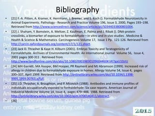 Bibliography
• [21] F.-A. Pitten, A. Kramer, K. Herrmann, J. Bremer, and S. Koch (). Formaldehyde Neurotoxicity in
Animal Experiments. Pathology - Research and Practice Volume 196, Issue 3, 2000, Pages 193–198.
Retrieved from http://www.sciencedirect.com/science/article/pii/S0344033800801004.
• [22] J. Shaham, Y. Bomstein, A. Meltzer, Z. Kaufman, E. Palma and J. Ribak (). DNA-protein
crosslinks, a biomarker of exposure to formaldehyde—in vitro and in vivo studies . Medicine &
Health & Science & Mathematics Carcinogenesis Volume 17, Issue 1 Pp. 121-126. Retrieved from
http://carcin.oxfordjournals.org/content/17/1/121.short.
• [23] Jack D. Thrasher & Kaye H. Kilburn (2001). Embryo Toxicity and Teratogenicity of
Formaldehyde. Archives of Environmental Health: An International Journal Volume 56, Issue 4,
2001 pages 300-311 . Retrieved from
http://www.tandfonline.com/doi/abs/10.1080/00039890109604460#.VK7gaU10zIU
• [24] MH Garrett, MA Hooper, BM Hooper, PR Rayment and MJ Abramson (1999). Increased risk of
allergy in children due to formaldehyde exposure in homes. Allergy Volume 54, Issue 4, pages
330–337, April 1999. Retrieved from http://onlinelibrary.wiley.com/doi/10.1034/j.1398-
9995.1999.00763.x/full.
• [25] J.D. Thrasher, A. Broughton, and P. Micevich (1988). Antibodies and immune profiles of
individuals occupationally exposed to formaldehyde: Six case reports. American Journal of
Industrial Medicine Volume 14, Issue 4, pages 479–488, 1988. Retrieved from
http://onlinelibrary.wiley.com/doi/10.1002/ajim.4700140411/abstract.
• [26]
 