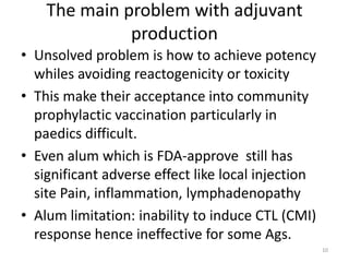 The main problem with adjuvant
              production
• Unsolved problem is how to achieve potency
  whiles avoiding reactogenicity or toxicity
• This make their acceptance into community
  prophylactic vaccination particularly in
  paedics difficult.
• Even alum which is FDA-approve still has
  significant adverse effect like local injection
  site Pain, inflammation, lymphadenopathy
• Alum limitation: inability to induce CTL (CMI)
  response hence ineffective for some Ags.
                                                    10
 