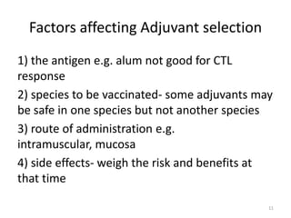 Factors affecting Adjuvant selection
1) the antigen e.g. alum not good for CTL
response
2) species to be vaccinated- some adjuvants may
be safe in one species but not another species
3) route of administration e.g.
intramuscular, mucosa
4) side effects- weigh the risk and benefits at
that time

                                              11
 