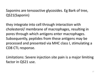 Saponins are tensoactive glycosides. Eg Bark of tree,
QS21(Saponin)

they integrate into cell through interaction with
cholesterol/ membrane of macrophages, resulting in
pores through which antigens enter macrophages.
Subsequently, peptides from these antigens may be
processed and presented via MHC class I, stimulating a
CD8 CTL response.

Limitations: Severe injection site pain is a major limiting
factor in QS21 use.

                                                          17
 