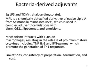 Bacteria-derived adjuvants
Eg LPS and TDM(trehalose dimycolate).
MPL is a chemically detoxified derivative of native Lipid A
from Salmonella minnesota R595, which is used in
complex adjuvant formulations with
alum, QS21, liposomes, and emulsions.

Mechanism: interacts with TLR4 on
macrophages, resulting in the release of proinflammatory
cytokines including TNF, IL-2 and IFN-gamma, which
promote the generation of Th1 responses.

Limitations: consistency of preparation, formulation, and
  cost.

                                                          18
 