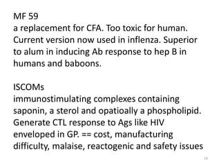 MF 59
a replacement for CFA. Too toxic for human.
Current version now used in inflenza. Superior
to alum in inducing Ab response to hep B in
humans and baboons.

ISCOMs
immunostimulating complexes containing
saponin, a sterol and opatioally a phospholipid.
Generate CTL response to Ags like HIV
enveloped in GP. == cost, manufacturing
difficulty, malaise, reactogenic and safety issues
                                                     19
 