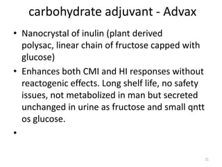 carbohydrate adjuvant - Advax
• Nanocrystal of inulin (plant derived
  polysac, linear chain of fructose capped with
  glucose)
• Enhances both CMI and HI responses without
  reactogenic effects. Long shelf life, no safety
  issues, not metabolized in man but secreted
  unchanged in urine as fructose and small qntt
  os glucose.
•

                                                    21
 