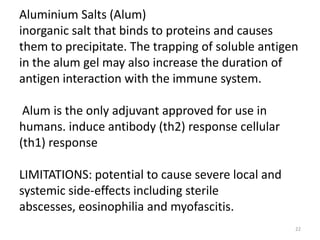 Aluminium Salts (Alum)
inorganic salt that binds to proteins and causes
them to precipitate. The trapping of soluble antigen
in the alum gel may also increase the duration of
antigen interaction with the immune system.

 Alum is the only adjuvant approved for use in
humans. induce antibody (th2) response cellular
(th1) response

LIMITATIONS: potential to cause severe local and
systemic side-effects including sterile
abscesses, eosinophilia and myofascitis.
                                                   22
 