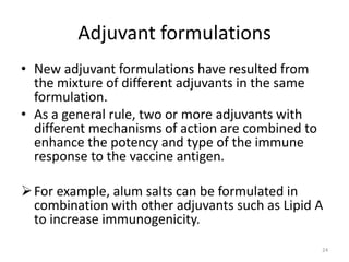Adjuvant formulations
• New adjuvant formulations have resulted from
  the mixture of different adjuvants in the same
  formulation.
• As a general rule, two or more adjuvants with
  different mechanisms of action are combined to
  enhance the potency and type of the immune
  response to the vaccine antigen.

 For example, alum salts can be formulated in
  combination with other adjuvants such as Lipid A
  to increase immunogenicity.
                                                   24
 