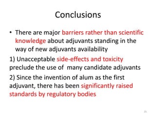 Conclusions
• There are major barriers rather than scientific
  knowledge about adjuvants standing in the
  way of new adjuvants availability
1) Unacceptable side-effects and toxicity
preclude the use of many candidate adjuvants
2) Since the invention of alum as the first
adjuvant, there has been significantly raised
standards by regulatory bodies

                                                    25
 