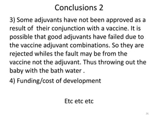 Conclusions 2
3) Some adjuvants have not been approved as a
result of their conjunction with a vaccine. It is
possible that good adjuvants have failed due to
the vaccine adjuvant combinations. So they are
rejected whiles the fault may be from the
vaccine not the adjuvant. Thus throwing out the
baby with the bath water .
4) Funding/cost of development

                   Etc etc etc
                                                26
 