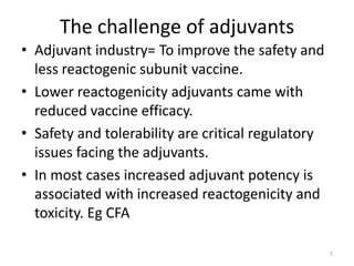 The challenge of adjuvants
• Adjuvant industry= To improve the safety and
  less reactogenic subunit vaccine.
• Lower reactogenicity adjuvants came with
  reduced vaccine efficacy.
• Safety and tolerability are critical regulatory
  issues facing the adjuvants.
• In most cases increased adjuvant potency is
  associated with increased reactogenicity and
  toxicity. Eg CFA

                                                    7
 
