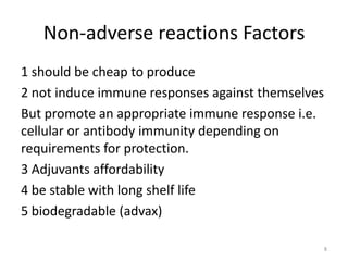 Non-adverse reactions Factors
1 should be cheap to produce
2 not induce immune responses against themselves
But promote an appropriate immune response i.e.
cellular or antibody immunity depending on
requirements for protection.
3 Adjuvants affordability
4 be stable with long shelf life
5 biodegradable (advax)

                                                   8
 