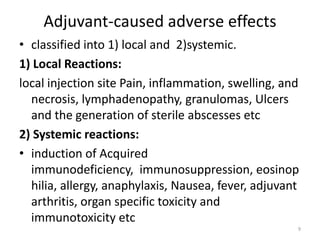 Adjuvant-caused adverse effects
• classified into 1) local and 2)systemic.
1) Local Reactions:
local injection site Pain, inflammation, swelling, and
  necrosis, lymphadenopathy, granulomas, Ulcers
  and the generation of sterile abscesses etc
2) Systemic reactions:
• induction of Acquired
  immunodeficiency, immunosuppression, eosinop
  hilia, allergy, anaphylaxis, Nausea, fever, adjuvant
  arthritis, organ specific toxicity and
  immunotoxicity etc
                                                     9
 