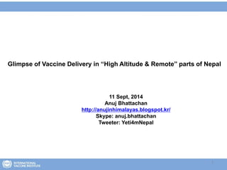 1
Glimpse of Vaccine Delivery in “High Altitude & Remote” parts of Nepal
11 Sept, 2014
Anuj Bhattachan
http://anujinhimalayas.blogspot.kr/
Skype: anuj.bhattachan
Tweeter: Yeti4mNepal
 