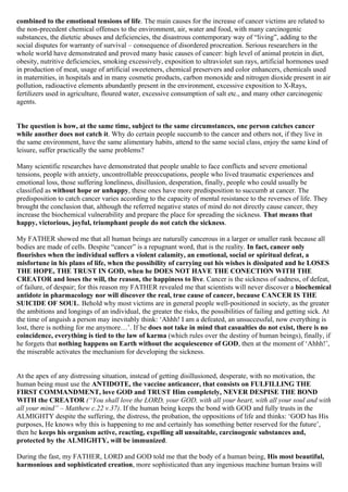 combined to the emotional tensions of life. The main causes for the increase of cancer victims are related to
the non-precedent chemical offenses to the environment, air, water and food, with many carcinogenic
substances, the dietetic abuses and deficiencies, the disastrous contemporary way of “living”, adding to the
social disputes for warranty of survival – consequence of disordered procreation. Serious researchers in the
whole world have demonstrated and proved many basic causes of cancer: high level of animal protein in diet,
obesity, nutritive deficiencies, smoking excessively, exposition to ultraviolet sun rays, artificial hormones used
in production of meat, usage of artificial sweeteners, chemical preservers and color enhancers, chemicals used
in maternities, in hospitals and in many cosmetic products, carbon monoxide and nitrogen dioxide present in air
pollution, radioactive elements abundantly present in the environment, excessive exposition to X-Rays,
fertilizers used in agriculture, floured water, excessive consumption of salt etc., and many other carcinogenic
agents.


The question is how, at the same time, subject to the same circumstances, one person catches cancer
while another does not catch it. Why do certain people succumb to the cancer and others not, if they live in
the same environment, have the same alimentary habits, attend to the same social class, enjoy the same kind of
leisure, suffer practically the same problems?

Many scientific researches have demonstrated that people unable to face conflicts and severe emotional
tensions, people with anxiety, uncontrollable preoccupations, people who lived traumatic experiences and
emotional loss, those suffering loneliness, disillusion, desperation, finally, people who could usually be
classified as without hope or unhappy, these ones have more predisposition to succumb at cancer. The
predisposition to catch cancer varies according to the capacity of mental resistance to the reverses of life. They
brought the conclusion that, although the referred negative states of mind do not directly cause cancer, they
increase the biochemical vulnerability and prepare the place for spreading the sickness. That means that
happy, victorious, joyful, triumphant people do not catch the sickness.

My FATHER showed me that all human beings are naturally cancerous in a larger or smaller rank because all
bodies are made of cells. Despite “cancer” is a repugnant word, that is the reality. In fact, cancer only
flourishes when the individual suffers a violent calamity, an emotional, social or spiritual defeat, a
misfortune in his plans of life, when the possibility of carrying out his wishes is dissipated and he LOSES
THE HOPE, THE TRUST IN GOD, when he DOES NOT HAVE THE CONECTION WITH THE
CREATOR and loses the will, the reason, the happiness to live. Cancer is the sickness of sadness, of defeat,
of failure, of despair; for this reason my FATHER revealed me that scientists will never discover a biochemical
antidote in pharmacology nor will discover the real, true cause of cancer, because CANCER IS THE
SUICIDE OF SOUL. Behold why most victims are in general people well-positioned in society, as the greater
the ambitions and longings of an individual, the greater the risks, the possibilities of failing and getting sick. At
the time of anguish a person may inevitably think: ‘Ahhh! I am a defeated, an unsuccessful, now everything is
lost, there is nothing for me anymore…’. If he does not take in mind that casualties do not exist, there is no
coincidence, everything is tied to the law of karma (which rules over the destiny of human beings), finally, if
he forgets that nothing happens on Earth without the acquiescence of GOD, then at the moment of ‘Ahhh!’,
the miserable activates the mechanism for developing the sickness.


At the apex of any distressing situation, instead of getting disillusioned, desperate, with no motivation, the
human being must use the ANTIDOTE, the vaccine anticancer, that consists on FULFILLING THE
FIRST COMMANDMENT, love GOD and TRUST Him completely, NEVER DESPISE THE BOND
WITH the CREATOR (“You shall love the LORD, your GOD, with all your heart, with all your soul and with
all your mind” – Matthew c.22 v.37). If the human being keeps the bond with GOD and fully trusts in the
ALMIGHTY despite the suffering, the distress, the probation, the oppositions of life and thinks: ‘GOD has His
purposes, He knows why this is happening to me and certainly has something better reserved for the future’,
then he keeps his organism active, reacting, expelling all unsuitable, carcinogenic substances and,
protected by the ALMIGHTY, will be immunized.

During the fast, my FATHER, LORD and GOD told me that the body of a human being, His most beautiful,
harmonious and sophisticated creation, more sophisticated than any ingenious machine human brains will
 