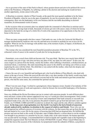 - An ex-governor of the state of São Paulo in Brazil, whose greatest dream and aim in his political life was to
achieve the Presidency of Republic, by suffering a defeat in the election and realizing he would not have
another opportunity, awoke cancer in his cells.

 - A Brazilian ex-minister, idealist of Plan Cruzado, at the epoch the most quoted candidate to be the future
President of Republic, when he was in the apex of popularity, he saw his economic plan was failed. As a
consequence, there was the bankruptcy in his own business and the inevitable descending in electoral
researches; he disincarnated victim of cancer.

 - In the occasion when an economic plan was adopted under the command of a Brazilian ex-minister and it
confiscated all the savings kept in bank, thousands of citizens got sick with cancer, many of whom for having
deposited in the bank the savings of a whole life of work at the expectation of an opportunity to buy the own
house or the own car.


 - There are many young people who have cancer. I had under my care, in the city Caxias do Sul (Brazil), a
teenager disillusioned by medicine who was shy and had never revealed to anybody he was in love for his
neighbor. When he saw her in marriage with another man, at the moment of pain, of impact, of disillusion, he
awoke cancer in his cells.

 - The woman who was considered the most beautiful journalism presenter of Brazilian TV in the 70’s,
exhausted victim of cancer in the summit of youth also for loving deception.


 - Sometimes, even a newly born child can become sick. You may think: ‘But how can a newly born child of
nine months, one year of age, who does not have any plan of life, any ideal, be with cancer?’ In this case, the
cause origins in a person from the family, mainly the mother, when suffering a frustration, a disillusionment, an
emotional shock, a misfortune. She ends transmitting the cancer to the child by not taking care of him as usual,
neglecting the cares with the infant. The child that is very united with the mother, when feels her despise and
lack of nurture, ends being the victim.

 - I knew the case of a very beautiful and intelligent girl, who lived in Belem of Para (Brazil), who died with
cancer at the age of seven. When she received the news that a very dear member of the family would come back
home after many years of absence and realized everyone had set her aside and started to gravitate around that
person, who had the same name, she committed the spiritual suicide.


 - When I was ten year of age, I worked in a greengrocery whose Japanese owner, founder of an industry of fish
curing, fruit of long years of work and expectative, when he foresaw the irreversible bankruptcy of his business,
developed cancer, and so on.

Since my childhood the Divine Providence put me in contact with cancerous people. In each different place
more and more victims of the sickness appeared in my way so I would give them encouragement. Since youth I
was puzzled with this sickness, the necessity to know and comprehend what leads someone to succumb was
originated inside of me, also why in my presence the patient wanted to get up from bed and start a new life.
Finally, my FATHER, LORD and GOD revealed me in details the origin and the only effective antidote against
cancer. In the long years of peregrination over the Earth I was lead to the bed of death of cancerous
already undeceived by medicine, in attention to the request of relatives and friends. Those who saw me
and recognized me suffered a process of reversion with the sickness, for that reason they got up from the dying
bed and started to live a new life for the rejoice of knowing that GOD had not despised men, He fulfilled the
promise and sent me back to this world. In Salvador, state of Bahia (Brazil), a citizen about to cut the windpipe
was brought to my presence in a stretcher by his son, a bank clerk; at the same moment, the human spectrum
rose up and said he was hungry. I recommended him to feed on liquids and vegetable soups at the beginning to
readapt the organism (look The First Miracles on book AWAKENER 1st part). When I stayed fifteen days in
prison São José at the occasion of the Libertarian Act perpetrated inside the cathedral of Belem, a psychiatrist
 