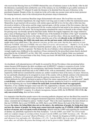 who received the blessing from my FATHER obtained the cure of leukemia (cancer in the blood). After he did
the laboratory examination that certified the cure of the sickness, he was forbidden to give public testimony of
my identity at Guajará TV (channel 4) under the threaten to be demitted from the post of directory in the
psychiatric hospital. Despite of this, he visited me in the cell to take me coconut water and an insect protector
for sleeping hammock, since in the referred prison the prisoners sleep in hammocks.

Recently, the wife of a notorious Brazilian singer disincarnated with cancer. She loved him very much,
however, due to familiar impediment, the singer had to wait long years in order to effect the matrimonial union.
Meanwhile, he got married with an actress with similar aspect and fall in love for her; after a little time they
divorced as initiative of the actress and the singer married again, with the woman of the first romance, that one
previously mentioned. Only at the matrimonial life the woman realized he had united to her aiming to forget the
actress, who was still on his mind. The loving deception stimulated the cancer to flourish in the woman’s body;
her passing away was broadly spread by Brazilian media. Before the tragedy happened, this singer ordered to
pray a mass of thanksgiving to the “patron” of Brazil (one of the hundreds of mothers of the “god” invented by
men). He dedicated idolatry hymns to the statue. All this was not but a farce. About one month later, he was
ordering a mass for the death of his wife. Had he asked the cure of his wife directly to the ALMIGHTY, the
only non-created being, the GOD who made men, not the god men made, with no intermediaries, as I
taught when I was called Jesus (“But whenever you pray, go into your room, shut the door and pray to your
Heavenly FATHER. And your FATHER, who sees what is in secret, will reward you” – Matthew c.6 v.6), in His
infinite goodness my FATHER would have heard the penitent’s plea, as He is merciful only at the plea of an
idolatrous person when he is ignorant. The blame for the sin of idolatry is then attenuated for having been
wrongly taught since childhood in the catechism of hoax ministered by the proscribed roman church, declared
proscribed by the ALMIGHTY on Feb. 28th 1982, occasion when the New Catholic Order was instituted,
SOUST – Supreme Universal Order of the Holy Trinity (see book AWAKENER 2nd part, the Libertarian Act,
the Divine Revolution in Photos).


An elucidated, well-educated person will hardly be assisted by Divine Providence when prostrating before
statues because GOD despises the idols worshipers and ALMIGHTY’s despise is synonym of curse. In the
occasion when he was betrayed by his coreligionists, had Getulio Dornelles Vargas (the suicide president
previously mentioned) asked help only to the LORD of life, with no intermediary, then he would have been
inspired by GOD and not committed the extreme act, neither would have been at the mercy of cancer. However,
he was spiritually abandoned as he arrogated in owner of the country with an attitude contrary to the democratic
principles. As History well registered, ratifying the spurious roman decree of Pio XI, on May 31st 1931,
without plebiscite he officially declared as patron of Brazil the statue cognominated “our lady appeared”; was it
a real divinity, would have rendered him help facing the dramatic moment he lived (it is worth to remember
that at the beginning she was found without the main limb, in need that her head was aggregated).
Therefore, it was a fallible foreigner sinner man (Pio XI), supported by a dictator, who determined this
subjection to the crippled amended statue invoked as “mother of god”, in the conscious or unconscious attempt
to diminish ALMIGHTY’s majesty. It is absurd, incongruous, because GOD, the SUPREME CREATOR, the
only non-created being, does not have mother.

It is imperative that Brazilian people remove the reasoning padlocks (dogmas) and see that Brazil has turned its
back to GOD while subjects to this malignant dictatorial imposition, kneeling in front of a blind, deaf and mute
statue, venerated and worshiped as patron, “mother of god”. That is the main impediment, the main obstacle so
that my FATHER, that is your FATHER, my GOD, that is your GOD, blesses the Land of the Holy Cross,
because the statue, for being blind, does not see the misery, the misfortune of people; for being deaf, does
not hear the clamor of people; for being mute cannot intercede together my FATHER, LORD and GOD
in favor of anyone, not even speak words of blessings. Behold what the LORD said regarding the seriousness
of idolatry sin, plentifully registered in the Holy Scriptures: ‘I am the LORD, your GOD. You will not make
idols nor sculpture images to worship at them, because I am the LORD, your GOD’ (Leviticus c.26). ‘The idol,
work of human hands, is accursed’ (Book of Wisdom c.14 v.8). ‘Outside the Kingdom of GOD are idolaters…
and whosoever love and make a lie’ (Revelation c.22 v.15). ‘I am the LORD, that is my name. My glory I give
to no other, nor will allow the praise that belongs only to me be given to idols’ (Isaiah c.42 v.8).
 