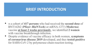 BRIEF INTRODUCTION
• n a cohort of 417 persons who had received the second dose of
BNT162b2 (Pfizer–BioNTech) or mRNA-1273 (Moderna)
vaccine at least 2 weeks previously, we identified 2 women
with vaccine breakthrough infection.
• Despite evidence of vaccine efficacy in both women, symptoms
of coronavirus disease 2019 developed, and they tested positive
for SARS-CoV-2 by polymerase-chain-reaction testing.
 