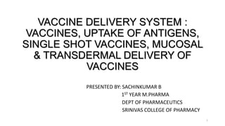 VACCINE DELIVERY SYSTEM :
VACCINES, UPTAKE OF ANTIGENS,
SINGLE SHOT VACCINES, MUCOSAL
& TRANSDERMAL DELIVERY OF
VACCINES
PRESENTED BY: SACHINKUMAR B
1ST YEAR M.PHARMA
DEPT OF PHARMACEUTICS
SRINIVAS COLLEGE OF PHARMACY
1
 