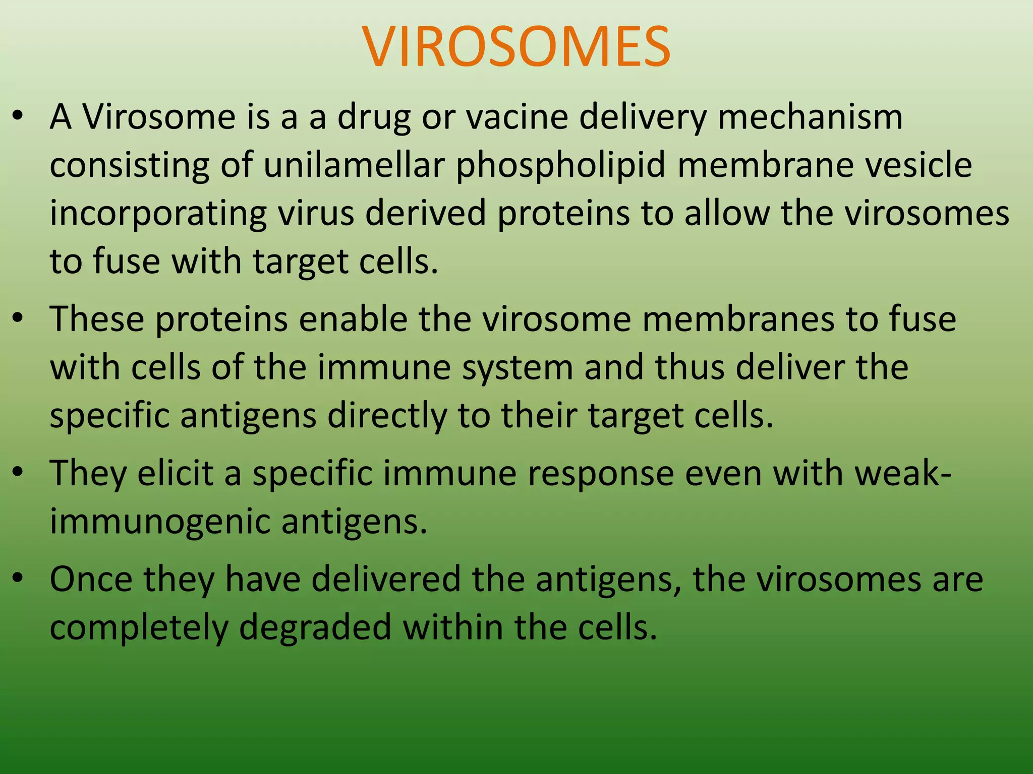 VIROSOMES
• A Virosome is a a drug or vacine delivery mechanism
consisting of unilamellar phospholipid membrane vesicle
incorporating virus derived proteins to allow the virosomes
to fuse with target cells.
• These proteins enable the virosome membranes to fuse
with cells of the immune system and thus deliver the
specific antigens directly to their target cells.
• They elicit a specific immune response even with weak-
immunogenic antigens.
• Once they have delivered the antigens, the virosomes are
completely degraded within the cells.
 