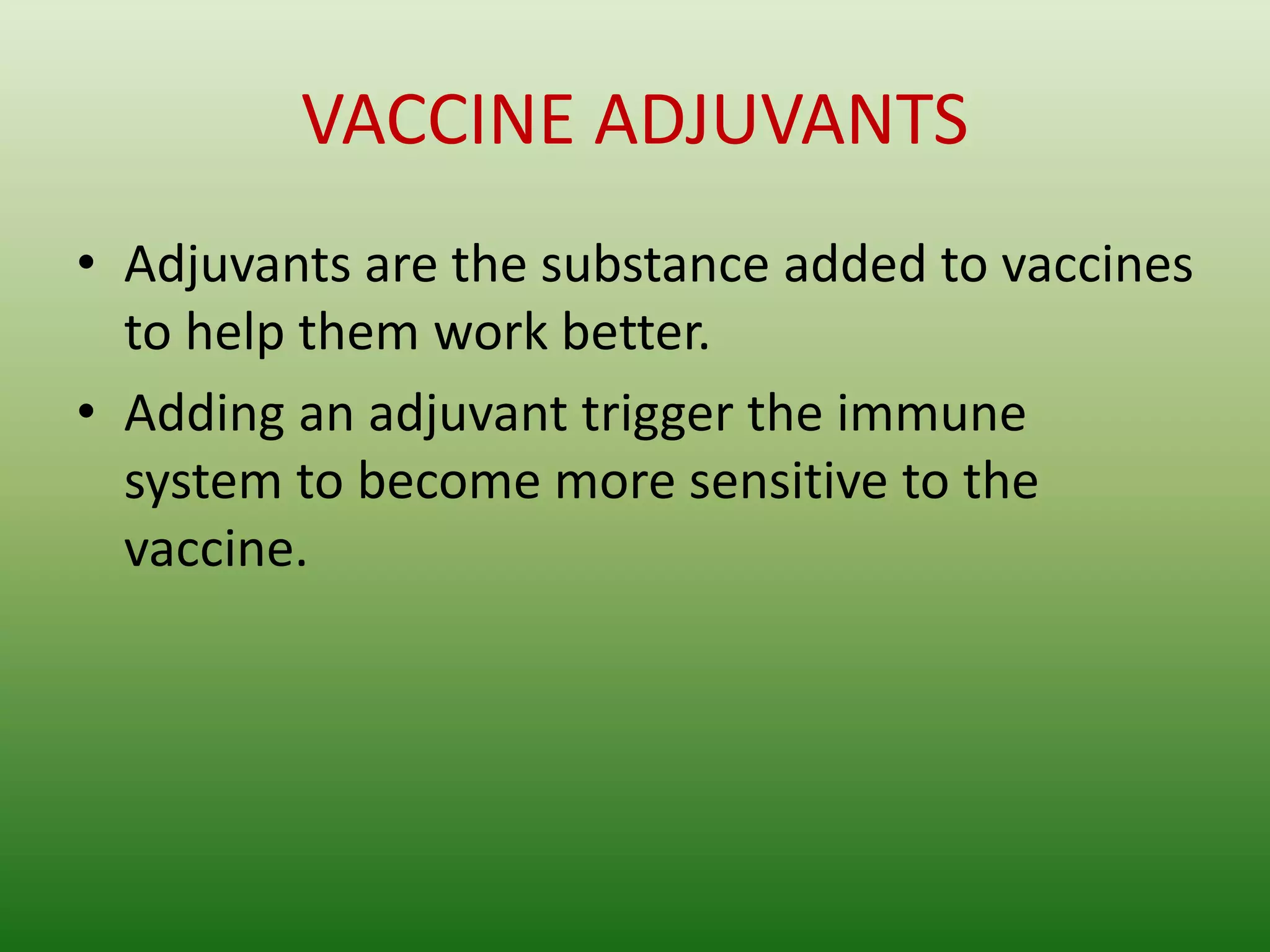 VACCINE ADJUVANTS
• Adjuvants are the substance added to vaccines
to help them work better.
• Adding an adjuvant trigger the immune
system to become more sensitive to the
vaccine.
 