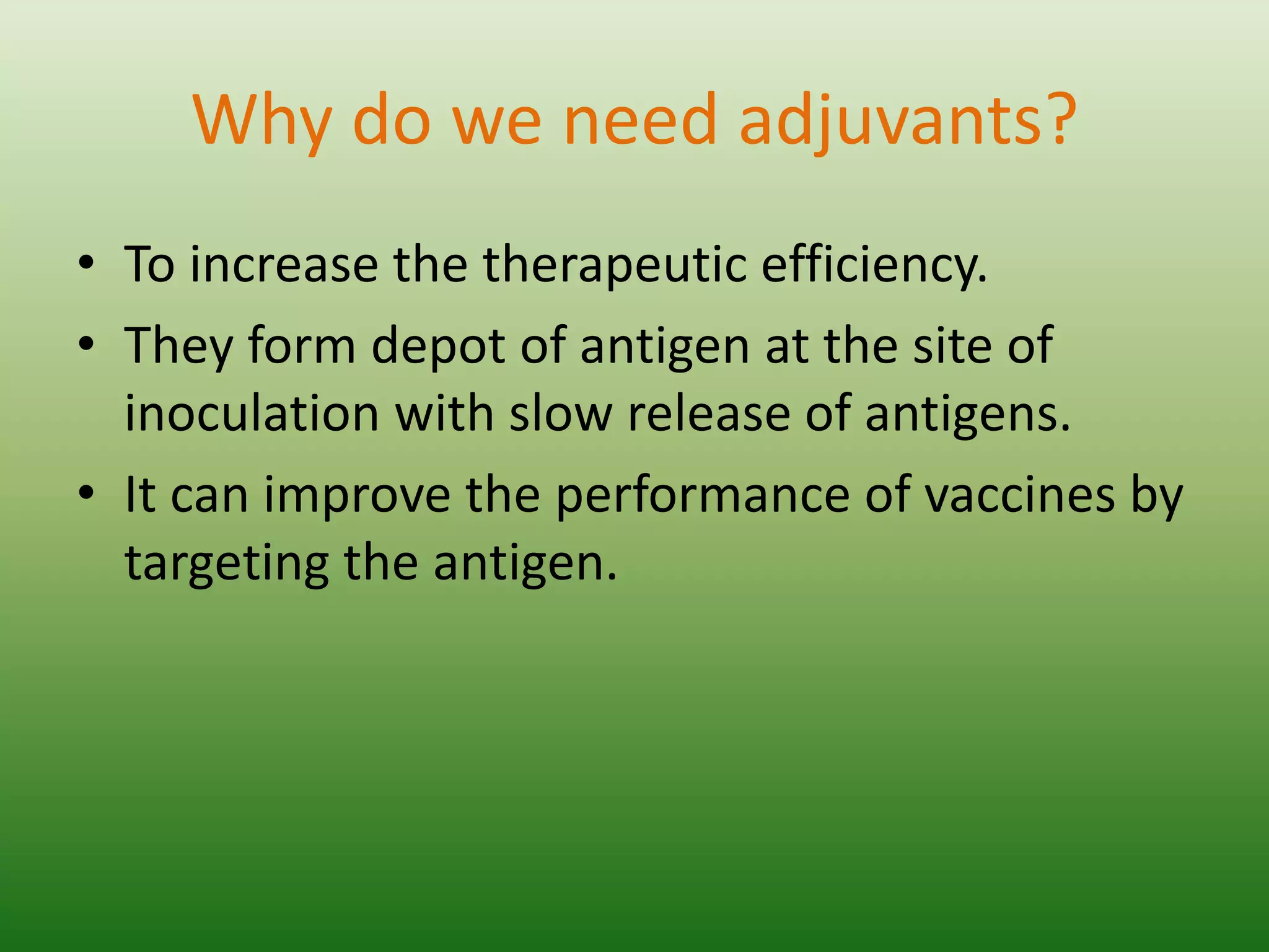 Why do we need adjuvants?
• To increase the therapeutic efficiency.
• They form depot of antigen at the site of
inoculation with slow release of antigens.
• It can improve the performance of vaccines by
targeting the antigen.
 