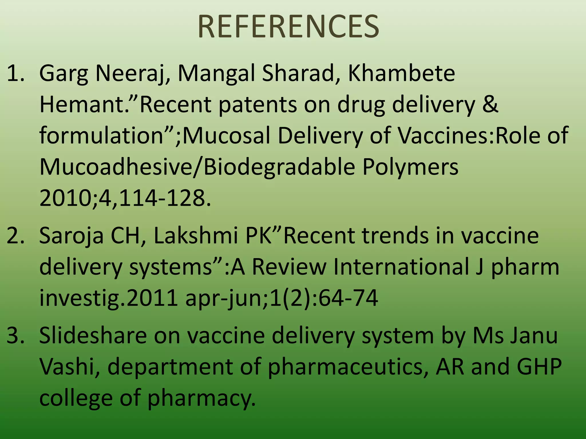 REFERENCES
1. Garg Neeraj, Mangal Sharad, Khambete
Hemant.”Recent patents on drug delivery &
formulation”;Mucosal Delivery of Vaccines:Role of
Mucoadhesive/Biodegradable Polymers
2010;4,114-128.
2. Saroja CH, Lakshmi PK”Recent trends in vaccine
delivery systems”:A Review International J pharm
investig.2011 apr-jun;1(2):64-74
3. Slideshare on vaccine delivery system by Ms Janu
Vashi, department of pharmaceutics, AR and GHP
college of pharmacy.
 