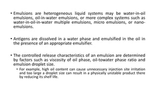 • Emulsions are heterogeneous liquid systems may be water-in-oil
emulsions, oil-in-water emulsions, or more complex systems such as
water-in-oil-in-water multiple emulsions, micro emulsions, or nano-
emulsions.
• Antigens are dissolved in a water phase and emulsified in the oil in
the presence of an appropriate emulsifier.
• The controlled release characteristics of an emulsion are determined
by factors such as viscosity of oil phase, oil-towater phase ratio and
emulsion droplet size.
• For example, high oil content can cause unnecessary injection site irritation
and too large a droplet size can result in a physically unstable product there
by reducing its shelf life.
 